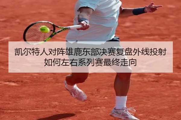 凯尔特人对阵雄鹿东部决赛复盘外线投射如何左右系列赛最终走向
