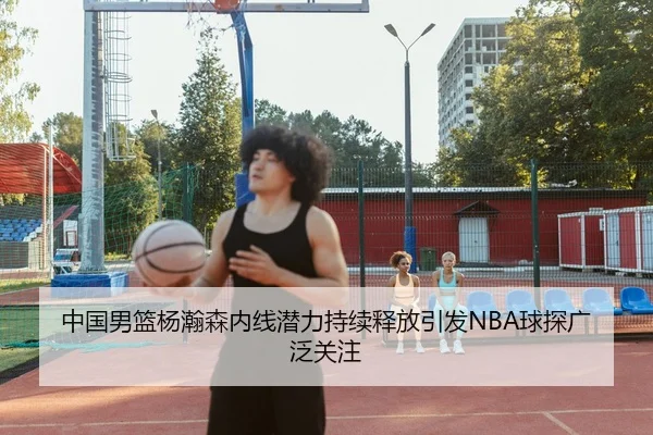 中国男篮杨瀚森内线潜力持续释放引发NBA球探广泛关注